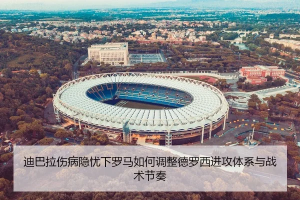 迪巴拉伤病隐忧下罗马如何调整德罗西进攻体系与战术节奏
