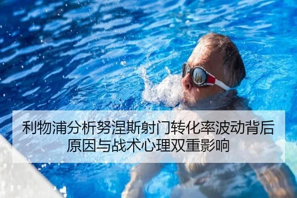 利物浦分析努涅斯射门转化率波动背后原因与战术心理双重影响